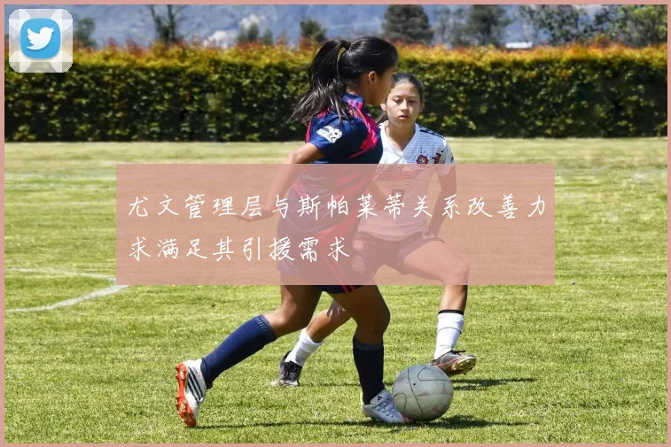 尤文管理层与斯帕莱蒂关系改善力求满足其引援需求