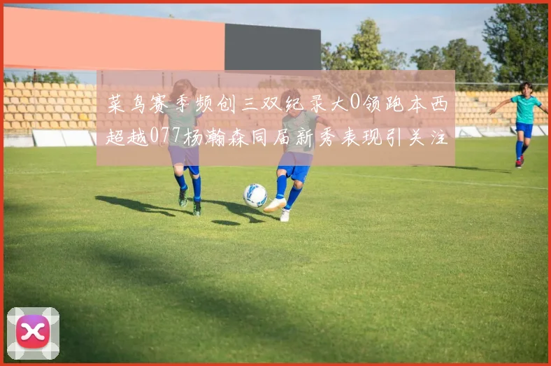 菜鸟赛季频创三双纪录大O领跑本西超越077杨瀚森同届新秀表现引关注