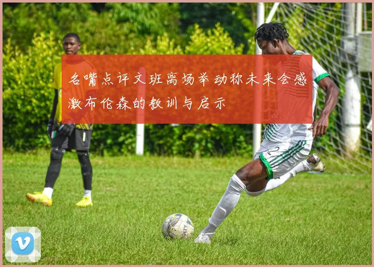 名嘴点评文班离场举动称未来会感激布伦森的教训与启示