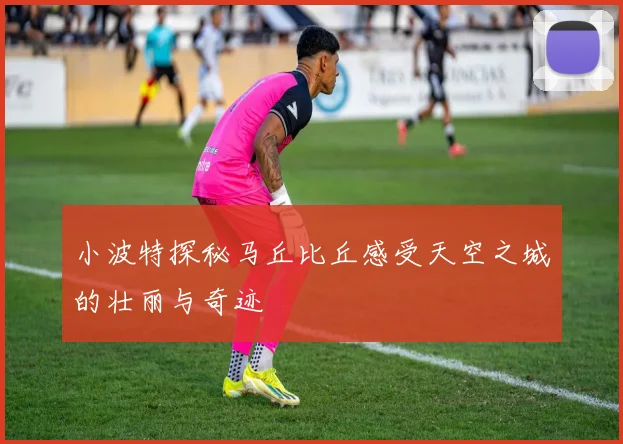 小波特探秘马丘比丘感受天空之城的壮丽与奇迹