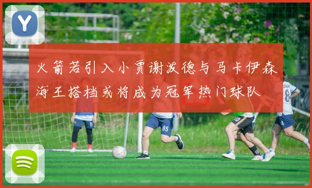 火箭若引入小贾谢泼德与马卡伊森海王搭档或将成为冠军热门球队