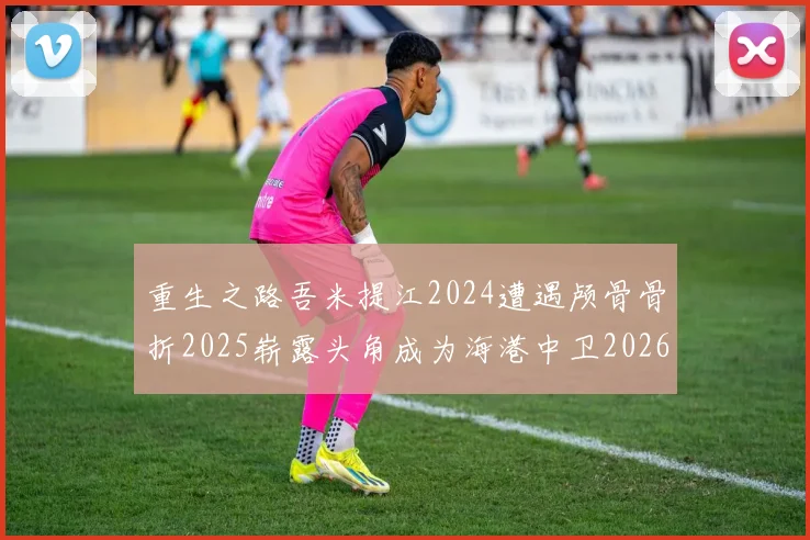 重生之路吾米提江2024遭遇颅骨骨折2025崭露头角成为海港中卫2026冲击U23冠军