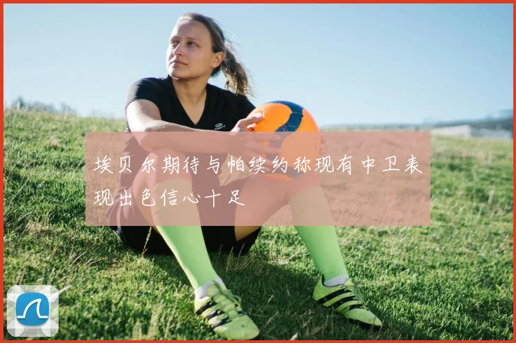 埃贝尔期待与帕续约称现有中卫表现出色信心十足