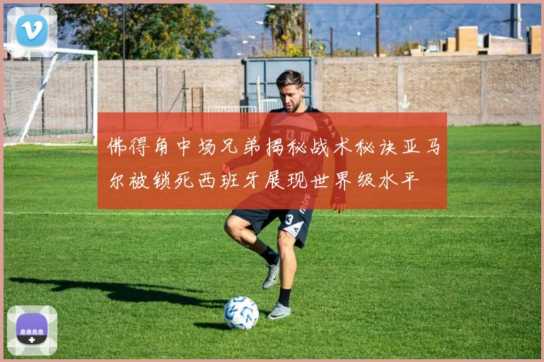 佛得角中场兄弟揭秘战术秘诀亚马尔被锁死西班牙展现世界级水平