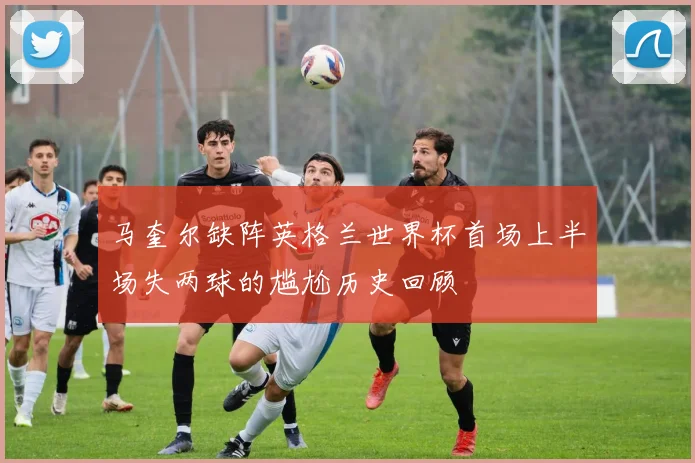 马奎尔缺阵英格兰世界杯首场上半场失两球的尴尬历史回顾