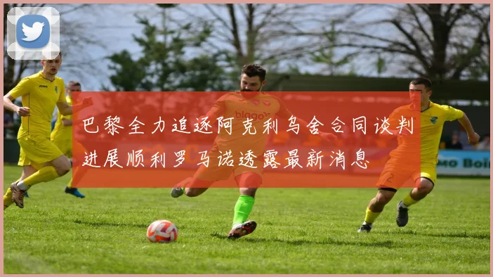 巴黎全力追逐阿克利乌舍合同谈判进展顺利罗马诺透露最新消息
