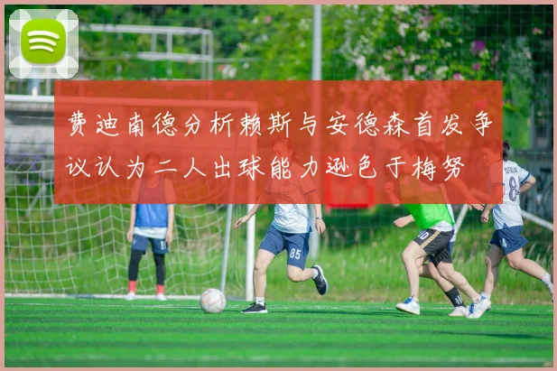 费迪南德分析赖斯与安德森首发争议认为二人出球能力逊色于梅努