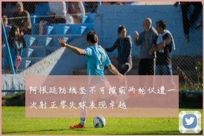 阿根廷防线坚不可摧前两轮仅遭一次射正零失球表现卓越