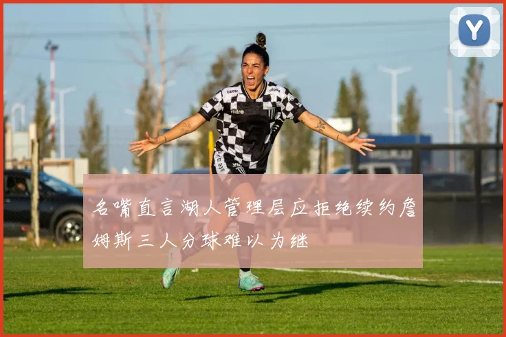 名嘴直言湖人管理层应拒绝续约詹姆斯三人分球难以为继