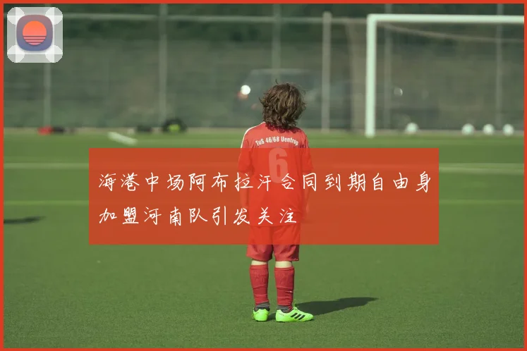 海港中场阿布拉汗合同到期自由身加盟河南队引发关注