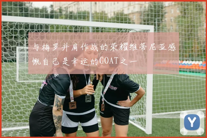 与梅罗并肩作战的荣耀维蒂尼亚感慨自己是幸运的GOAT之一