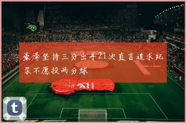 豪泽坚持三分出手21次直言追求纪录不愿投两分球