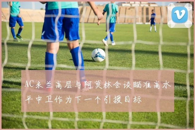 AC米兰高层与阿莫林会谈瞄准高水平中卫作为下一个引援目标